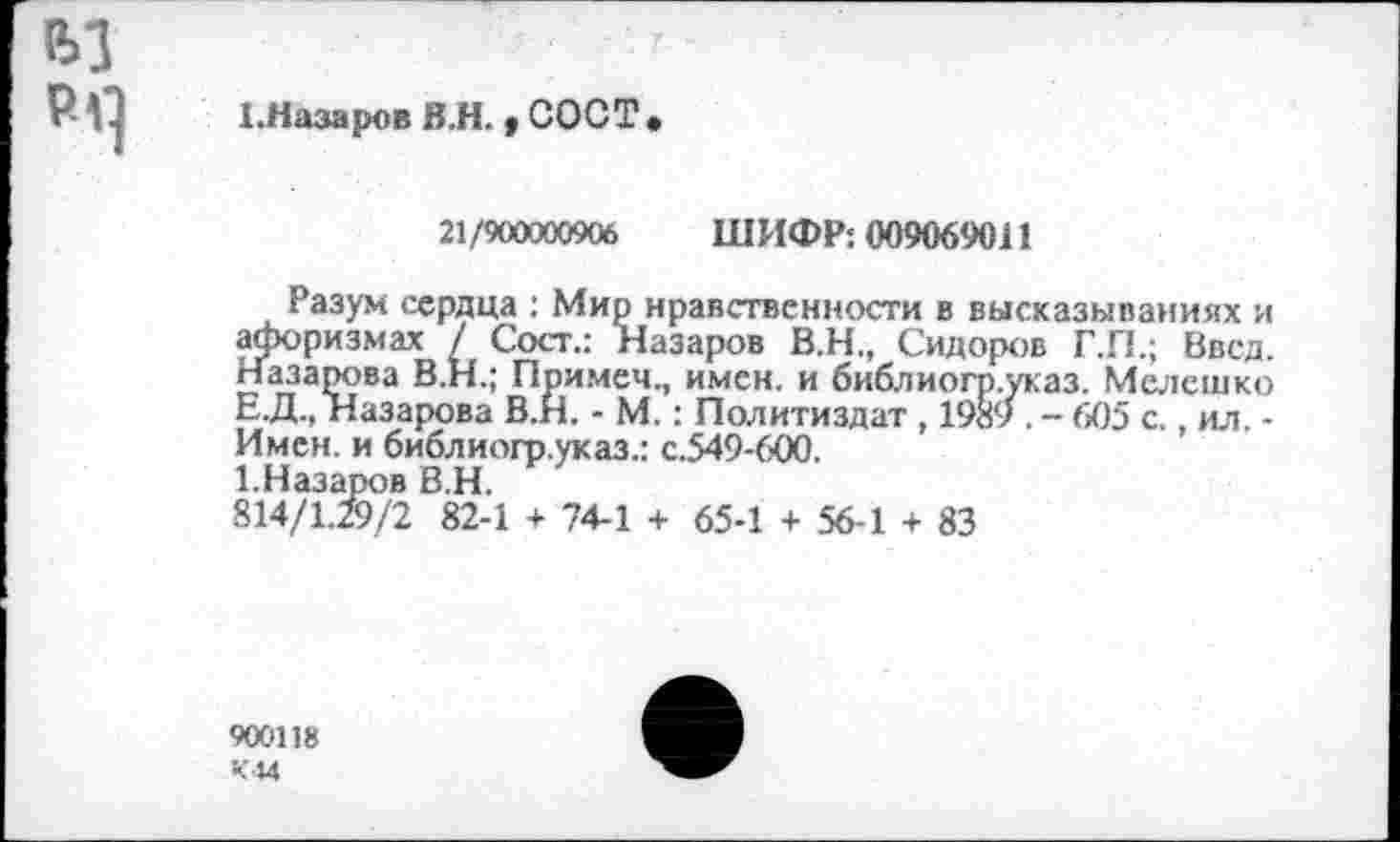 ﻿ft] p-q
I.Назаров B.H.,COCT.
21/900000906 ШИФР: 009069011
Разум сердца : Мир нравственности в высказываниях и афоризмах / Сост.: Назаров В.Н., Сидоров Г.П.; Ввел. Назарова В.Н.; Примеч., имен, и библиогр.указ. Мелешко Е.Д., Назарова В.Н. - М.: Политиздат , 1989 . - 605 с., ил. -Имен, и библиогр.указ.: с.549-600.
1.Назаров В.Н.
814/1.ZJ/2 82-1 + 74-1 + 65-1 + 56-1 + 83
900118 К44